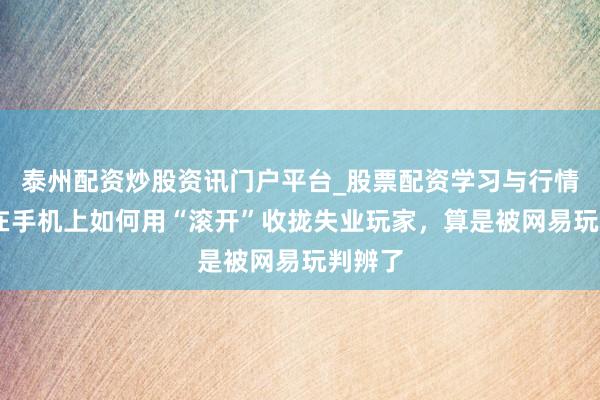 泰州配资炒股资讯门户平台_股票配资学习与行情解析 在手机上如何用“滚开”收拢失业玩家，算是被网易玩判辨了