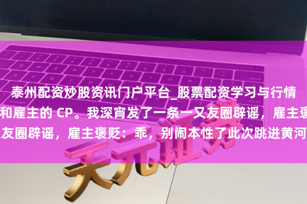 泰州配资炒股资讯门户平台_股票配资学习与行情解析 全公司齐在嗑我和雇主的 CP。我深宵发了一条一又友圈辟谣，雇主褒贬：乖，别闹本性了此次跳进黄河也洗不清了