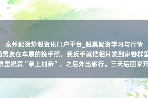 泰州配资炒股资讯门户平台_股票配资学习与行情解析 表妹发来她与我前男友在车展的挽手照，我反手就把相片发到家眷群里祝贺“亲上加亲”，之后外出旅行。三天后回家开机，收到53个未接来电