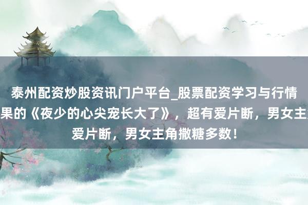 泰州配资炒股资讯门户平台_股票配资学习与行情解析 不忍结果的《夜少的心尖宠长大了》，超有爱片断，男女主角撒糖多数！