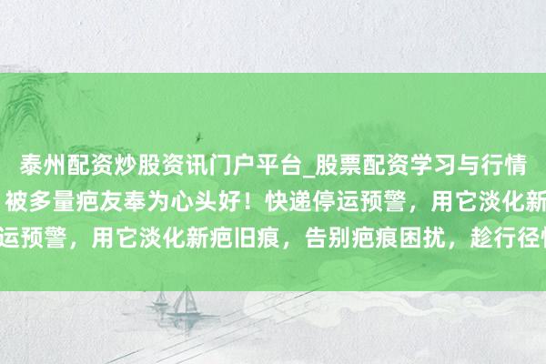 泰州配资炒股资讯门户平台_股票配资学习与行情解析 医用级祛疤凝胶，被多量疤友奉为心头好！快递停运预警，用它淡化新疤旧痕，告别疤痕困扰，趁行径快囤点！