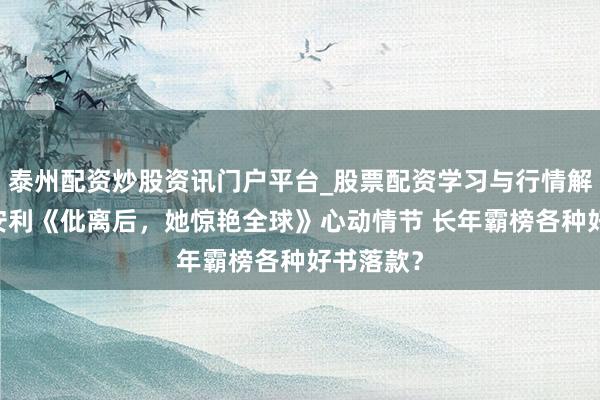 泰州配资炒股资讯门户平台_股票配资学习与行情解析 赤忱安利《仳离后，她惊艳全球》心动情节 长年霸榜各种好书落款？