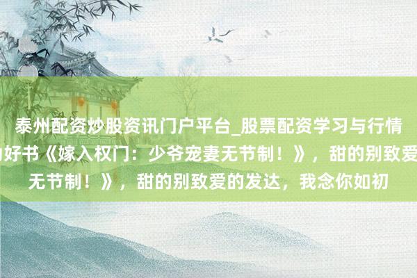 泰州配资炒股资讯门户平台_股票配资学习与行情解析 最有看点的后劲好书《嫁入权门：少爷宠妻无节制！》，甜的别致爱的发达，我念你如初