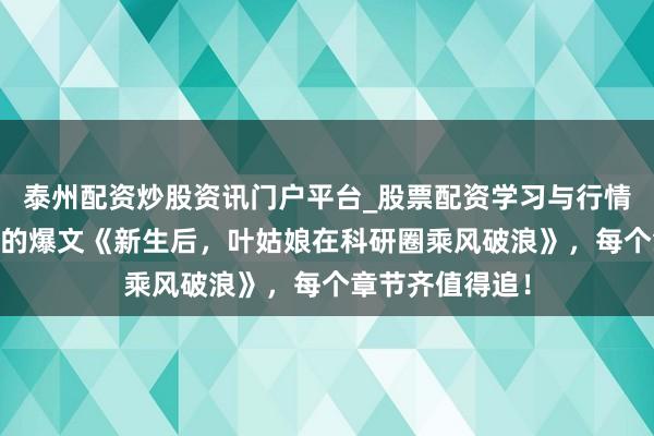 泰州配资炒股资讯门户平台_股票配资学习与行情解析 魔力四射的爆文《新生后，叶姑娘在科研圈乘风破浪》，每个章节齐值得追！