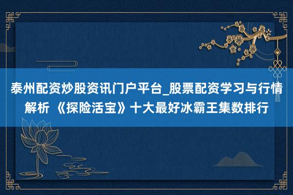 泰州配资炒股资讯门户平台_股票配资学习与行情解析 《探险活宝》十大最好冰霸王集数排行