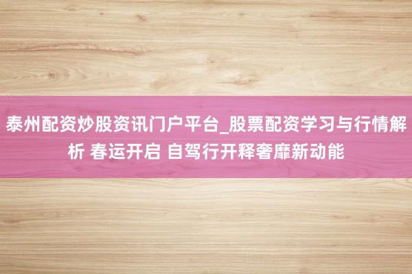 泰州配资炒股资讯门户平台_股票配资学习与行情解析 春运开启 自驾行开释奢靡新动能