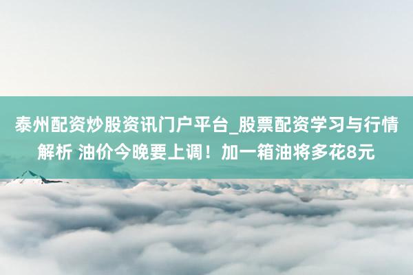 泰州配资炒股资讯门户平台_股票配资学习与行情解析 油价今晚要上调！加一箱油将多花8元
