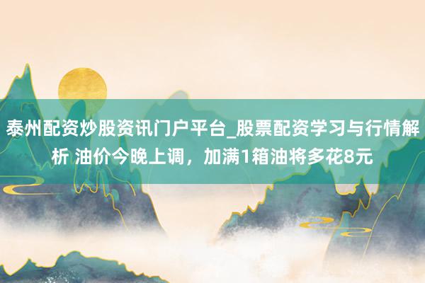 泰州配资炒股资讯门户平台_股票配资学习与行情解析 油价今晚上调，加满1箱油将多花8元