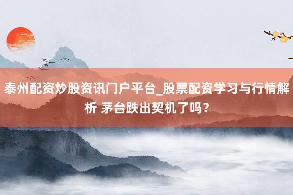 泰州配资炒股资讯门户平台_股票配资学习与行情解析 茅台跌出契机了吗？