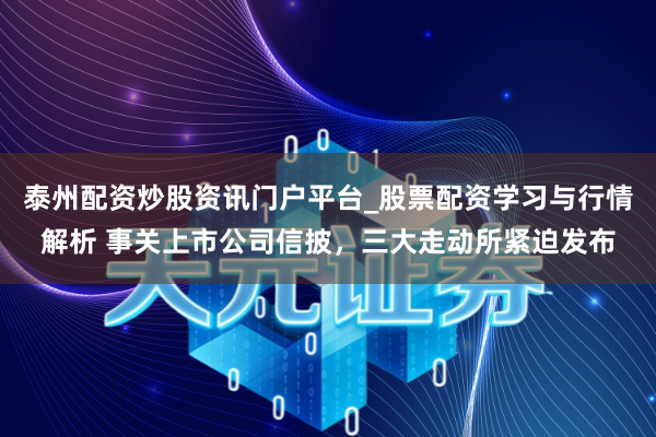 泰州配资炒股资讯门户平台_股票配资学习与行情解析 事关上市公司信披，三大走动所紧迫发布