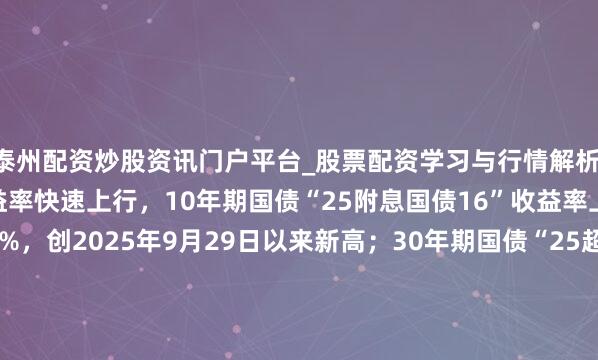泰州配资炒股资讯门户平台_股票配资学习与行情解析 银行间主要利率债收益率快速上行，10年期国债“25附息国债16”收益率上行2.1bp报1.8825%，创2025年9月29日以来新高；30年期国债“25超长额外国债06”收益率上行1.5bp报2.2990%，创2024年11月20日以来新高。