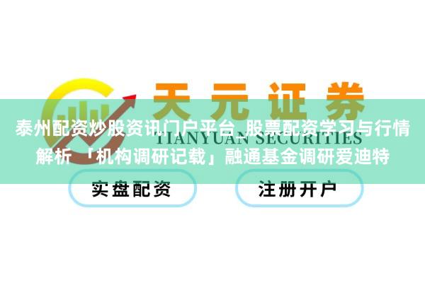 泰州配资炒股资讯门户平台_股票配资学习与行情解析 「机构调研记载」融通基金调研爱迪特