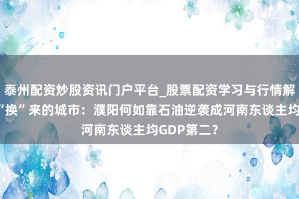 泰州配资炒股资讯门户平台_股票配资学习与行情解析 为油田“换”来的城市：濮阳何如靠石油逆袭成河南东谈主均GDP第二？
