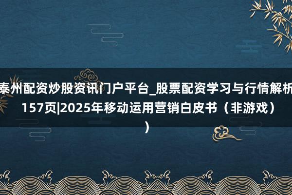 泰州配资炒股资讯门户平台_股票配资学习与行情解析 157页|2025年移动运用营销白皮书（非游戏）