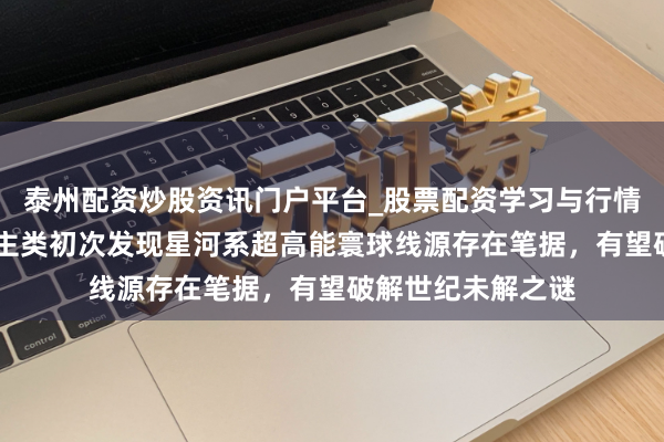泰州配资炒股资讯门户平台_股票配资学习与行情解析 重磅！东谈主类初次发现星河系超高能寰球线源存在笔据，有望破解世纪未解之谜