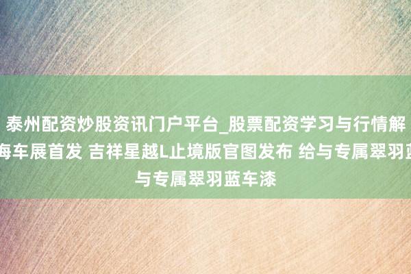 泰州配资炒股资讯门户平台_股票配资学习与行情解析 上海车展首发 吉祥星越L止境版官图发布 给与专属翠羽蓝车漆