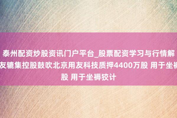 泰州配资炒股资讯门户平台_股票配资学习与行情解析 用友辘集控股鼓吹北京用友科技质押4400万股 用于坐褥狡计