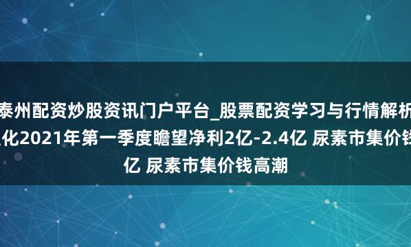 泰州配资炒股资讯门户平台_股票配资学习与行情解析 ST宜化2021年第一季度瞻望净利2亿-2.4亿 尿素市集价钱高潮