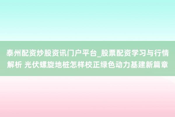 泰州配资炒股资讯门户平台_股票配资学习与行情解析 光伏螺旋地桩怎样校正绿色动力基建新篇章