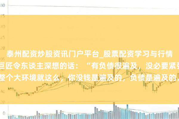 泰州配资炒股资讯门户平台_股票配资学习与行情解析 一位闻明经济学巨匠令东谈主深想的话： “有负债很遍及，没必要紧张。整个大环境就这么，你没钱是遍及的，负债是遍及的，甚而黑户失信，它都是遍及的。