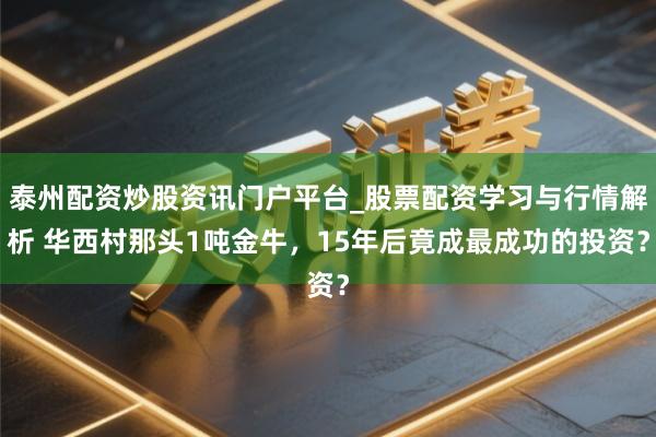 泰州配资炒股资讯门户平台_股票配资学习与行情解析 华西村那头1吨金牛，15年后竟成最成功的投资？