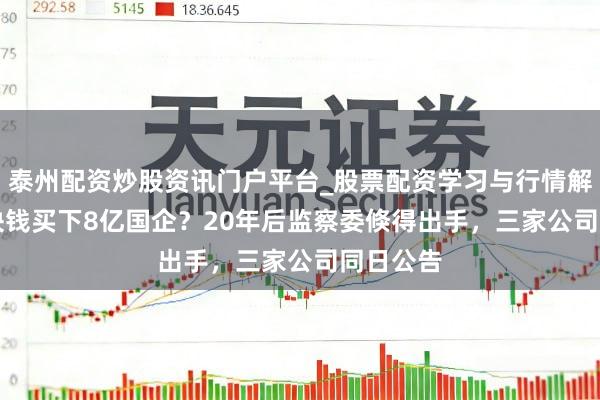 泰州配资炒股资讯门户平台_股票配资学习与行情解析 700块钱买下8亿国企？20年后监察委倏得出手，三家公司同日公告