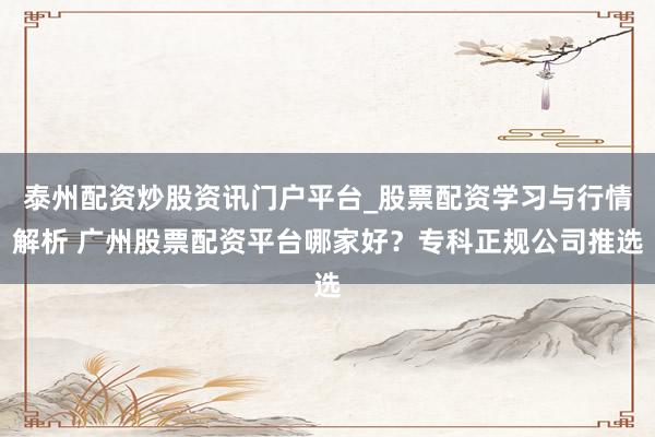 泰州配资炒股资讯门户平台_股票配资学习与行情解析 广州股票配资平台哪家好？专科正规公司推选