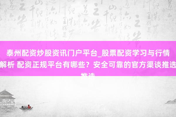 泰州配资炒股资讯门户平台_股票配资学习与行情解析 配资正规平台有哪些？安全可靠的官方渠谈推选
