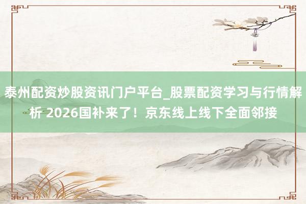 泰州配资炒股资讯门户平台_股票配资学习与行情解析 2026国补来了！京东线上线下全面邻接