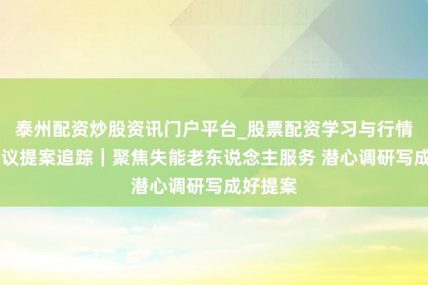 泰州配资炒股资讯门户平台_股票配资学习与行情解析 建议提案追踪｜聚焦失能老东说念主服务 潜心调研写成好提案