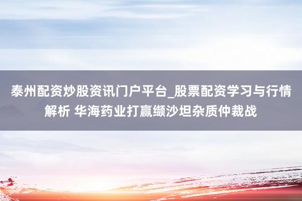 泰州配资炒股资讯门户平台_股票配资学习与行情解析 华海药业打赢缬沙坦杂质仲裁战