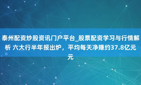 泰州配资炒股资讯门户平台_股票配资学习与行情解析 六大行半年报出炉，平均每天净赚约37.8亿元
