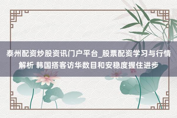 泰州配资炒股资讯门户平台_股票配资学习与行情解析 韩国搭客访华数目和安稳度握住进步