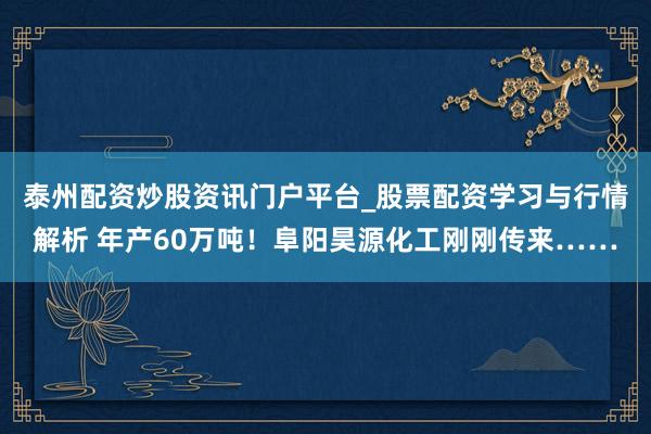 泰州配资炒股资讯门户平台_股票配资学习与行情解析 年产60万吨！阜阳昊源化工刚刚传来……