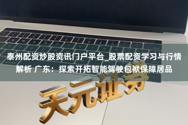 泰州配资炒股资讯门户平台_股票配资学习与行情解析 广东：探索开拓智能驾驶包袱保障居品