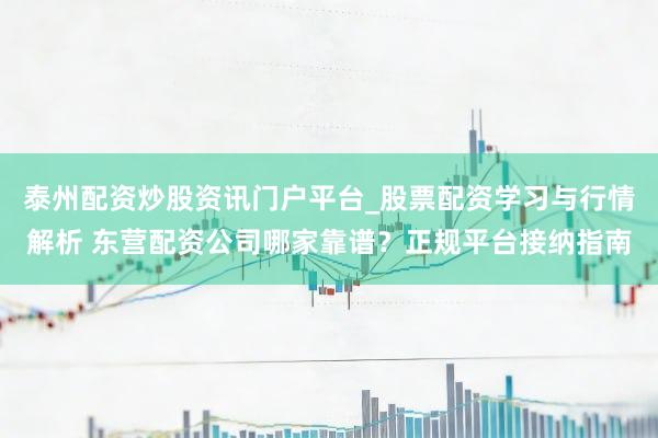 泰州配资炒股资讯门户平台_股票配资学习与行情解析 东营配资公司哪家靠谱？正规平台接纳指南