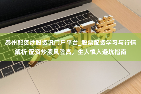 泰州配资炒股资讯门户平台_股票配资学习与行情解析 配资炒股风险高，生人慎入避坑指南