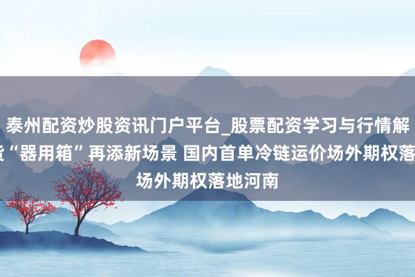 泰州配资炒股资讯门户平台_股票配资学习与行情解析 期货“器用箱”再添新场景 国内首单冷链运价场外期权落地河南