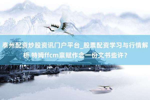 泰州配资炒股资讯门户平台_股票配资学习与行情解析 特姆ffcm禀赋作念一份文书些许？