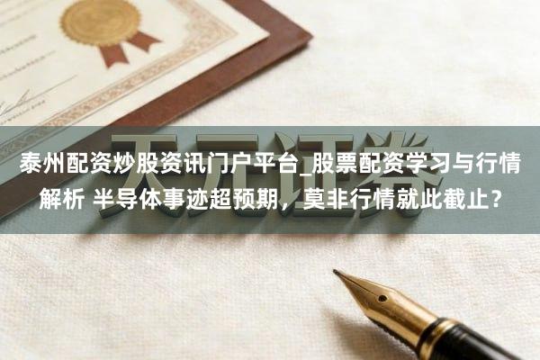 泰州配资炒股资讯门户平台_股票配资学习与行情解析 半导体事迹超预期,莫非行情就此截止?