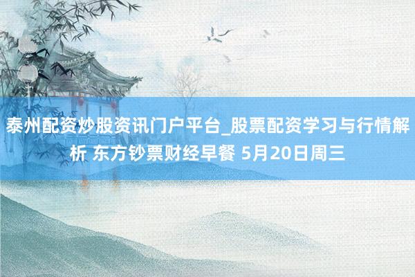 泰州配资炒股资讯门户平台_股票配资学习与行情解析 东方钞票财经早餐 5月20日周三