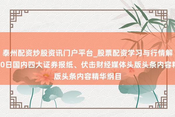 泰州配资炒股资讯门户平台_股票配资学习与行情解析 5月20日国内四大证券报纸、伏击财经媒体头版头条内容精华纲目
