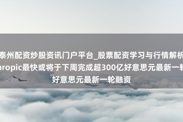泰州配资炒股资讯门户平台_股票配资学习与行情解析 Anthropic最快或将于下周完成超300亿好意思元最新一轮融资