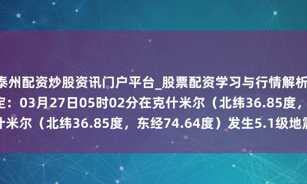 泰州配资炒股资讯门户平台_股票配资学习与行情解析 中国地震台网厚爱测定：03月27日05时02分在克什米尔（北纬36.85度，东经74.64度）发生5.1级地震