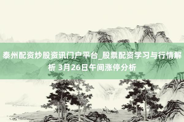 泰州配资炒股资讯门户平台_股票配资学习与行情解析 3月26日午间涨停分析
