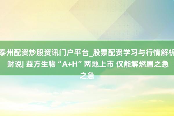 泰州配资炒股资讯门户平台_股票配资学习与行情解析 财说| 益方生物“A+H”两地上市 仅能解燃眉之急