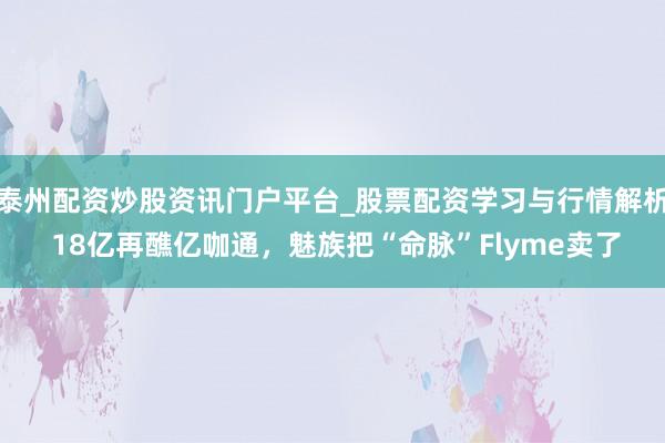 泰州配资炒股资讯门户平台_股票配资学习与行情解析 18亿再醮亿咖通，魅族把“命脉”Flyme卖了