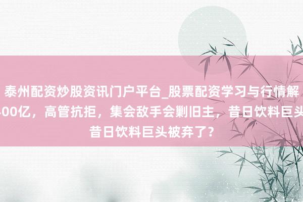泰州配资炒股资讯门户平台_股票配资学习与行情解析 糟跶400亿，高管抗拒，集会敌手会剿旧主，昔日饮料巨头被弃了？