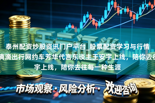 泰州配资炒股资讯门户平台_股票配资学习与行情解析 官宣！滴滴出行网约车芳华代言东谈主王安宇上线，陪你去往每一种生涯