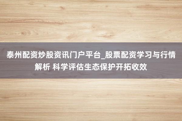 泰州配资炒股资讯门户平台_股票配资学习与行情解析 科学评估生态保护开拓收效